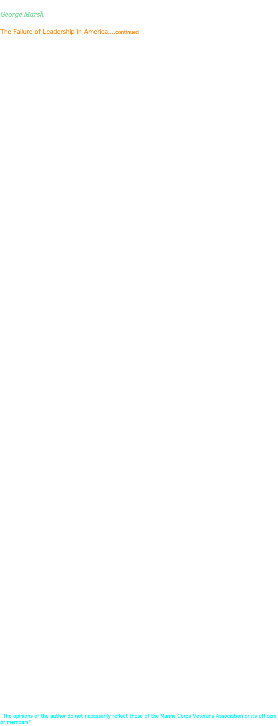 Commanding Officers Report: George Marsh The Failure of Leadership in America....continued Leadership—or rather the lack of it—has made the headlines lately. Sadly, some of these stories reflect upon agencies of the American government: the Veteran’s Administration; Internal Revenue Service, and others. Looking back in history, one can find many shining examples of leadership. There are many who may be cited, ones who earned themselves the admiration and respect of their countrymen. My personal favorites are: George Washington, John Winthrop and Audie Murphy. George Washington, our first president and Commander in Chief of the Continental Army, still stands as one of the most honorable and respected leaders of all time. He did more than lead his men into battle; he suffered as they suffered at Valley Forge, as the cold, biting winter caused hardship beyond measure. He put other’s interests above his own, demanding his troops be paid for their service while denying payment himself. He insisted on having all his soldiers inoculated against smallpox, drastically reducing death, in the ranks (from 17% to 1%) from this disease.   Washington studied and prepared for leadership by emulating successful people he met, as well as following—and carefully transcribing—a volume of “110 Rules of Civility and Decent Behaviour.” His words, from General Orders given July 6, 1777: Discipline is the soul of an army. It makes small numbers formidable; procures success to the weak and esteem to all.” Above all, Washington possessed a trait that is noticeably lacking in our modern day leaders—humility. It seems only fitting that since 1879, we have set aside a day to celebrate and honor this great man. Before the establishment of our nation, another great man emerged—John Winthrop. Leader and first governor of the Massachusetts Bay Colony, Winthrop was granted almost unlimited power in ruling the colony under the charter granted by the King of England. He knew that true leadership did not simply mean the raw exercise of power. He recognized when to exercise temperance and compassion and when to exercise firm resolve. Winthrop agreed there should be no compromise on fundamental moral matters where God had made a clear distinction between right and wrong. Yet, on many other lesser matters, things were not so black and white. This distinction was well-illustrated in a number of instances. In the early 1630’s, several ministers protested that Winthrop was not following the precise letter of the law while governing the colony. They accused him of independently taking action without first seeking the approval of other leaders. Charges were that: Winthrop loaned twenty-eight pounds of gunpowder to Plymouth; he built a fort at Boston, and allowed the people of Watertown to build a weir on the Charles River—all without authorization. Winthrop defended his actions. He argued that matters of life and death required urgency. He held that the gunpowder was his own, and badly needed; the fort had been built at his expense, and the people of Watertown were low on provisions therefore urgency was needed in building the weir before the fishing season was over. It was further charged that Winthrop had allowed men who’d been sentenced to banishment, to remain extra weeks in the colony. Winthrop’s response was that if those men had been banished in the dead of winter, their lives would have been at stake. These early colonists were fortunate to have John Winthrop as a leader. He clearly realized, as all great leaders do, that on many matters, common sense and compassion are essential for just and honorable governing. Another example of honorable leadership is Audie Murphy. Murphy, the most decorated soldier of World War II, was awarded every U.S. military award for valor available from the U.S. Army. Born on a sharecropper’s farm in Hunt County, Texas, Murphy’s growing-up years were harsh. His alcoholic father abandoned the family and his mother died when he was just a teenager. As a young boy in the 5th grade, he dropped out of school to pick cotton. Earning a dollar a day wasn’t enough, however, to keep his three sisters from being placed in an orphanage. Murphy, determined to improve his life, enlisted in the United States Army. Because of his small physical frame—he stood only 5’5”—he was offered a desk job. He refused, insisting he was able to fight. In combat, Murphy soon earned two Silver Stars and a Bronze Star. He suffered three combat wounds, earning him the Purple Heart. But his greatest act of heroism came on January 26, 1944. Near the Colmar Pocket, an area that extended into France, on the west bank of the Rhine River, First Lt. Murphy, leading Company B, was confronted by six German tanks. Supported by infantry, they quickly put two American tank destroyers out of action. Murphy ordered his men to fall back, yet he remained and called in artillery fire on the advancing German tanks approaching to his sides. Murphy climbed aboard a burning tank, manned a .50 caliber machine gun and killed dozens of German soldiers, forcing their temporary retreat. Although wounded during this battle, he returned to his company and refused medical aid. He rallied his men to counter attack, forcing the enemy to retreat. For this heroism, Murphy received the Medal of Honor. After returning to civilian life, Murphy would recover from his physical wounds, but would never recover from what we today call PTSD, Post Traumatic Stress Disorder. At the time, this was referred to as battle fatigue or shell shock. We are just now beginning to comprehend the severity and long-term affects of this disorder. What he’d seen—men dismembered and killed by machine gun fire or mortars, and those he himself killed, some 240 German soldiers single-handedly, haunted him forever. Murphy told others of his recurring nightmares and bouts with insomnia, in which an army of faceless men attacked him on a hillside. Plagued by these nightmares and sounds, he began sleeping with the lights on, a pistol under his pillow. Beset by financial worries, he still refused lucrative contracts to appear in alcohol and cigarette commercials, saying it would set a bad example for young people. Audie Murphy’s life evidenced honorable leadership in countless ways. He allowed his men to escape while he single handedly faced the enemy; he refused much needed finances so as to set a good example for youth. While on a business trip, May 28, 1971—Memorial Day weekend—Murphy’s private plane crashed into Brush Mountain, near Roanoke, Virginia. He was 46. On June 7 he was buried at Arlington National Cemetery with full military honors. Normally, headstones of Medal of Honor recipients are adorned with a gold leaf, but Murphy chose to refuse this honor, insisting that his head stone remain plain and inconspicuous, like any other soldier. Ironically, like Washington before him, while not seeking personal glory, he would remain beloved and admired by the American people, even in death. Murphy’s burial plot is the second most visited site at Arlington, next only to that of John F. Kennedy. The saying goes that history repeats itself. We should be so lucky. With all our government’s scandals and failures, it would be refreshing to see more leaders emerge in America with leadership traits mirroring these three great men—George Washington, John Winthrop and Audie Murphy. "The opinions of the author do not necessarily reflect those of the Marine Corps Veterans Association or its officers or members"